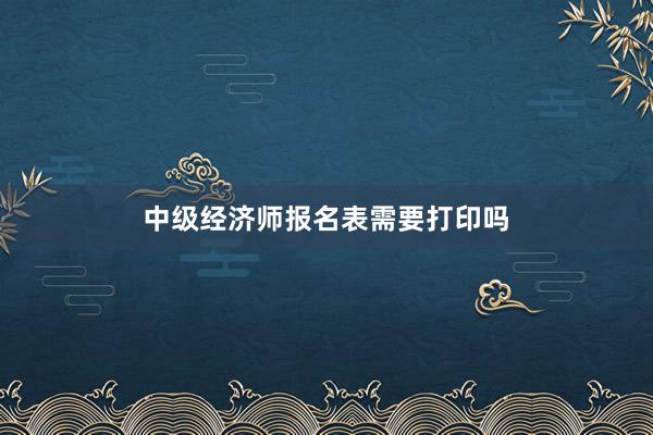 中级经济师报名表需要打印吗