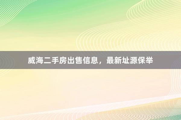 威海二手房出售信息，最新址源保举